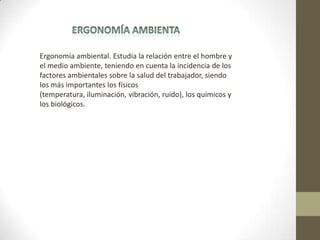 Ergonomía ambiental. Estudia la relación entre el hombre y
el medio ambiente, teniendo en cuenta la incidencia de los
factores ambientales sobre la salud del trabajador, siendo
los más importantes los físicos
(temperatura, iluminación, vibración, ruido), los químicos y
los biológicos.
 