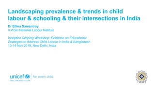 Landscaping prevalence & trends in child
labour & schooling & their intersections in India
Dr Ellina Samantroy
V.V.Giri National Labour Institute
Inception Scoping Workshop: Evidence on Educational
Strategies to Address Child Labour in India & Bangladesh
13-14 Nov 2019, New Delhi, India
 