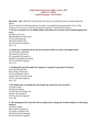 Indian Bank Probationary Officer Exam., 2010
(Held on 1712010)
English Language : Solved Paper
Directions—(Q. 1–5) Which of the phrases (A), (B), (C) and (D) given below should replace the
phrase
given in bold in the following sentence to make it meaningful and grammatically correct. If the
sentence is correct as it is and ‘No correction is required’, mark (E) as the answer.
1. We have accepted over two billion dollars from them yet it is been used to build hospital in the
area—
(A) that is yet to use
(B) although it has been used
(C) not yet being used
(D) which will be used
(E) No correction required
Ans : (C)
2. People have respond in favour the government’s efforts to resolve the budget crisis—
(A) favourably responded
(B) response in favour of
(C) responded favourably to
(D) been responding favourably
(E) No correction required
Ans : (C)
3. Striking this deal will enable the company to expand its operations in Europe—
(A) strike this deal that
(B) to strike off this deal
(C) by striking this deal to
(D) this deal was struck which
(E) No correction required
Ans : (E)
4. We admire they are taking this step despite the numerous risks involved—
(A) them to take
(B) them for taking
(C) that they have taken over
(D) how their taking of
(E) No correction required
Ans : (B)
5. The management has been left with no option else to change the branch timings to avoid losing
business.
(A) but to change
(B) except the change of
(C) unless it changes with
(D) other than the changing
(E) No correction required
 