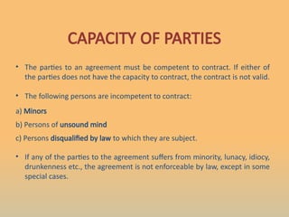 CAPACITY OF PARTIES
• The parties to an agreement must be competent to contract. If either of
the parties does not have the capacity to contract, the contract is not valid.
• The following persons are incompetent to contract:
a) Minors
b) Persons of unsound mind
c) Persons disqualified by law to which they are subject.
• If any of the parties to the agreement suffers from minority, lunacy, idiocy,
drunkenness etc., the agreement is not enforceable by law, except in some
special cases.
 