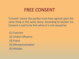 FREE CONSENT
'Consent' means the parties must have agreed upon the
same thing in the same sense. According to Section 14,
Consent is said to be free when it is not caused by:
(1) Coercion
(2) Undue influence
(3) Fraud
(4) Misrepresentation
(5) Mistake
 