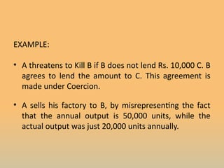 EXAMPLE:
• A threatens to Kill B if B does not lend Rs. 10,000 C. B
agrees to lend the amount to C. This agreement is
made under Coercion.
• A sells his factory to B, by misrepresenting the fact
that the annual output is 50,000 units, while the
actual output was just 20,000 units annually.
 