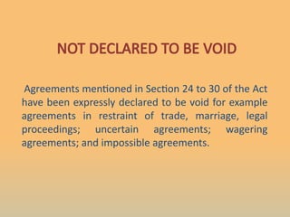 NOT DECLARED TO BE VOID
Agreements mentioned in Section 24 to 30 of the Act
have been expressly declared to be void for example
agreements in restraint of trade, marriage, legal
proceedings; uncertain agreements; wagering
agreements; and impossible agreements.
 