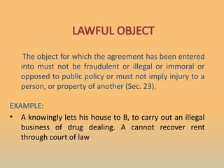 LAWFUL OBJECT
The object for which the agreement has been entered
into must not be fraudulent or illegal or immoral or
opposed to public policy or must not imply injury to a
person, or property of another (Sec. 23).
EXAMPLE:
• A knowingly lets his house to B, to carry out an illegal
business of drug dealing. A cannot recover rent
through court of law
 
