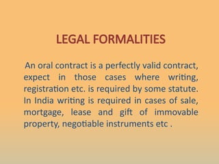 LEGAL FORMALITIES
An oral contract is a perfectly valid contract,
expect in those cases where writing,
registration etc. is required by some statute.
In India writing is required in cases of sale,
mortgage, lease and gift of immovable
property, negotiable instruments etc .
 