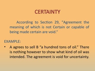 CERTAINTY
According to Section 29, "Agreement the
meaning of which is not Certain or capable of
being made certain are void.“
EXAMPLE:
• A agrees to sell B “a hundred tons of oil.” There
is nothing however to show what kind of oil was
intended. The agreement is void for uncertainty.
 