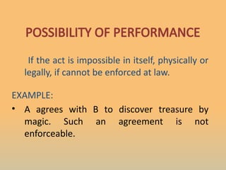 POSSIBILITY OF PERFORMANCE
If the act is impossible in itself, physically or
legally, if cannot be enforced at law.
EXAMPLE:
• A agrees with B to discover treasure by
magic. Such an agreement is not
enforceable.
 