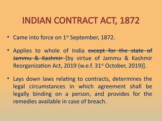 • Came into force on 1st
September, 1872.
• Applies to whole of India except for the state of
Jammu & Kashmir [by virtue of Jammu & Kashmir
Reorganization Act, 2019 (w.e.f. 31st
October, 2019)].
• Lays down laws relating to contracts, determines the
legal circumstances in which agreement shall be
legally binding on a person, and provides for the
remedies available in case of breach.
INDIAN CONTRACT ACT, 1872
 