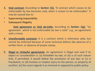 3. Void contract: According to Section 2(j), “A contract which ceases to be
enforceable by law becomes void, when it ceases to be enforceable.” It
may be caused due to:
• Supervening Impossibility
• Subsequent Illegality
Void agreement or Void ab-initio: According to Section 2(g), “an
agreement which is not enforceable by law is void.” e.g., an agreement
with a minor.
4. Unenforceable contracts: It is a contract which is otherwise valid, but
cannot be enforced because of some technical defects like absence of a
written form, or absence of proper stamp.
5. Illegal or Unlawful agreements: An agreement is illegal and void if its
object or consideration is: (a) forbidden by law; or (b) is of such nature
that, if permitted, it would defeat the provisions of any law; or (c) is
fraudulent; or (d) involves or implies injury to the person, or property of
another; (e) the court regards it as immoral or opposed to public policy.
 