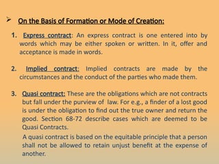  On the Basis of Formation or Mode of Creation:
1. Express contract: An express contract is one entered into by
words which may be either spoken or written. In it, offer and
acceptance is made in words.
2. Implied contract: Implied contracts are made by the
circumstances and the conduct of the parties who made them.
3. Quasi contract: These are the obligations which are not contracts
but fall under the purview of law. For e.g., a finder of a lost good
is under the obligation to find out the true owner and return the
good. Section 68-72 describe cases which are deemed to be
Quasi Contracts.
A quasi contract is based on the equitable principle that a person
shall not be allowed to retain unjust benefit at the expense of
another.
 