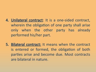 4. Unilateral contract: It is a one-sided contract,
wherein the obligation of one party shall arise
only when the other party has already
performed his/her part.
5. Bilateral contract: It means when the contract
is entered or formed, the obligation of both
parties arise and become due. Most contracts
are bilateral in nature.
 