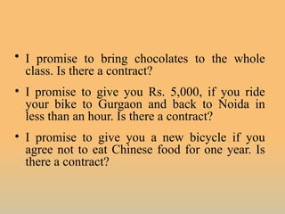 • I promise to bring chocolates to the whole
class. Is there a contract?
• I promise to give you Rs. 5,000, if you ride
your bike to Gurgaon and back to Noida in
less than an hour. Is there a contract?
• I promise to give you a new bicycle if you
agree not to eat Chinese food for one year. Is
there a contract?
 