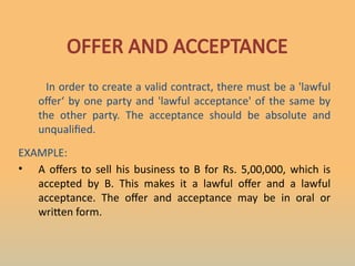 OFFER AND ACCEPTANCE
In order to create a valid contract, there must be a 'lawful
offer‘ by one party and 'lawful acceptance' of the same by
the other party. The acceptance should be absolute and
unqualified.
EXAMPLE:
• A offers to sell his business to B for Rs. 5,00,000, which is
accepted by B. This makes it a lawful offer and a lawful
acceptance. The offer and acceptance may be in oral or
written form.
 