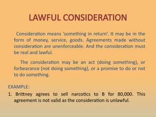 LAWFUL CONSIDERATION
Consideration means ‘something in return’. It may be in the
form of money, service, goods. Agreements made without
consideration are unenforceable. And the consideration must
be real and lawful.
The consideration may be an act (doing something), or
forbearance (not doing something), or a promise to do or not
to do something.
EXAMPLE:
1. Brittney agrees to sell narcotics to B for 80,000. This
agreement is not valid as the consideration is unlawful.
 