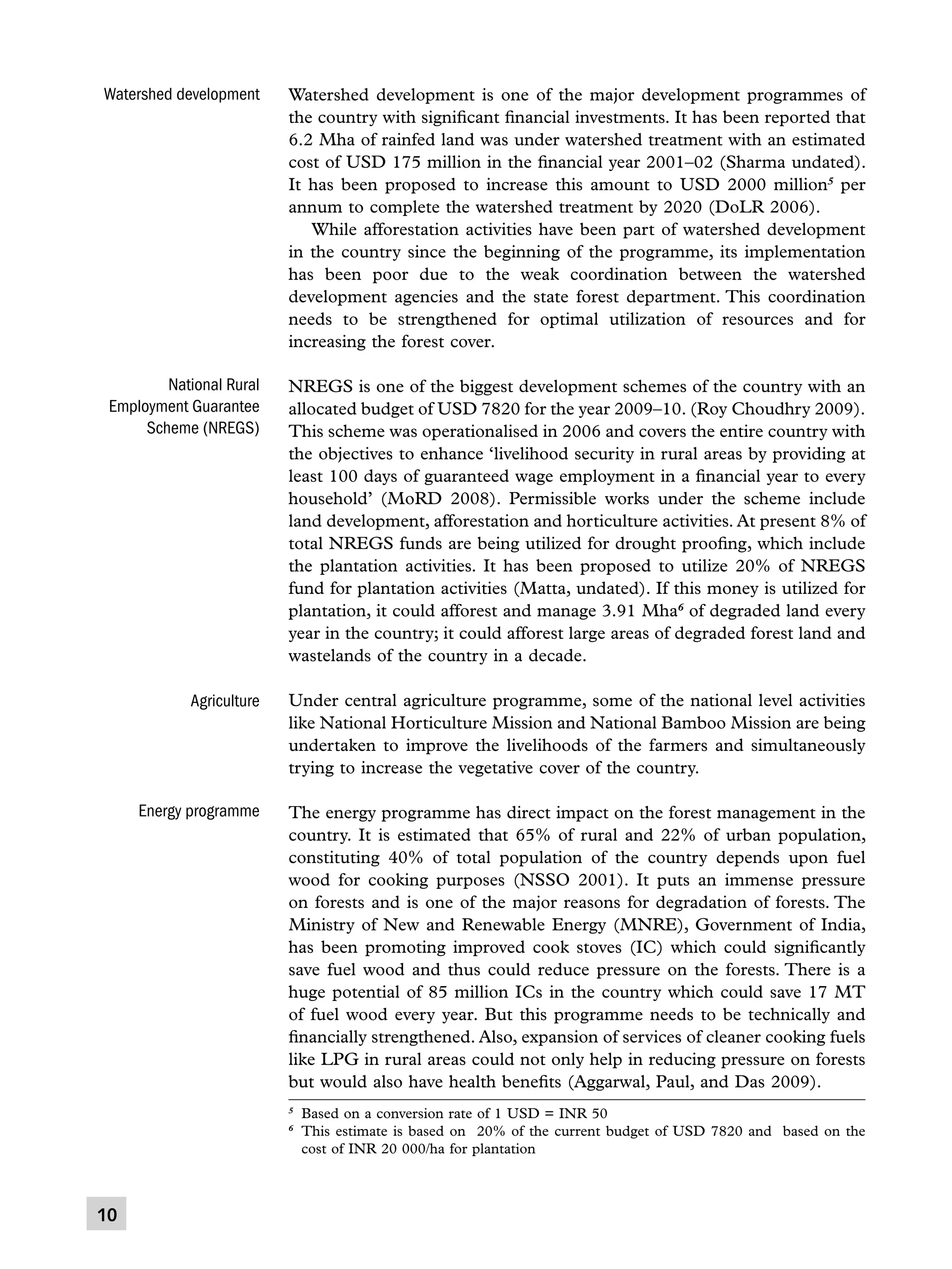 Watershed development

Watershed development is one of the major development programmes of
the country with significant financial investments. It has been reported that
6.2 Mha of rainfed land was under watershed treatment with an estimated
cost of USD 175 million in the financial year 2001–02 (Sharma undated).
It has been proposed to increase this amount to USD 2000 million5 per
annum to complete the watershed treatment by 2020 (DoLR 2006).
	 While afforestation activities have been part of watershed development
in the country since the beginning of the programme, its implementation
has been poor due to the weak coordination between the watershed
development agencies and the state forest department. This coordination
needs to be strengthened for optimal utilization of resources and for
increasing the forest cover.

National Rural
Employment Guarantee
Scheme (NREGS)

NREGS is one of the biggest development schemes of the country with an
allocated budget of USD 7820 for the year 2009–10. (Roy Choudhry 2009).
This scheme was operationalised in 2006 and covers the entire country with
the objectives to enhance ‘livelihood security in rural areas by providing at
least 100 days of guaranteed wage employment in a financial year to every
household’ (MoRD 2008). Permissible works under the scheme include
land development, afforestation and horticulture activities. At present 8% of
total NREGS funds are being utilized for drought proofing, which include
the plantation activities. It has been proposed to utilize 20% of NREGS
fund for plantation activities (Matta, undated). If this money is utilized for
plantation, it could afforest and manage 3.91 Mha6 of degraded land every
year in the country; it could afforest large areas of degraded forest land and
wastelands of the country in a decade.

Agriculture

Under central agriculture programme, some of the national level activities
like National Horticulture Mission and National Bamboo Mission are being
undertaken to improve the livelihoods of the farmers and simultaneously
trying to increase the vegetative cover of the country.

Energy programme

The energy programme has direct impact on the forest management in the
country. It is estimated that 65% of rural and 22% of urban population,
constituting 40% of total population of the country depends upon fuel
wood for cooking purposes (NSSO 2001). It puts an immense pressure
on forests and is one of the major reasons for degradation of forests. The
Ministry of New and Renewable Energy (MNRE), Government of India,
has been promoting improved cook stoves (IC) which could significantly
save fuel wood and thus could reduce pressure on the forests. There is a
huge potential of 85 million ICs in the country which could save 17 MT
of fuel wood every year. But this programme needs to be technically and
financially strengthened. Also, expansion of services of cleaner cooking fuels
like LPG in rural areas could not only help in reducing pressure on forests
but would also have health benefits (Aggarwal, Paul, and Das 2009).
	 Based on a conversion rate of 1 USD = INR 50
	 This estimate is based on 20% of the current budget of USD 7820 and based on the
cost of INR 20 000/ha for plantation

5
6

10

 