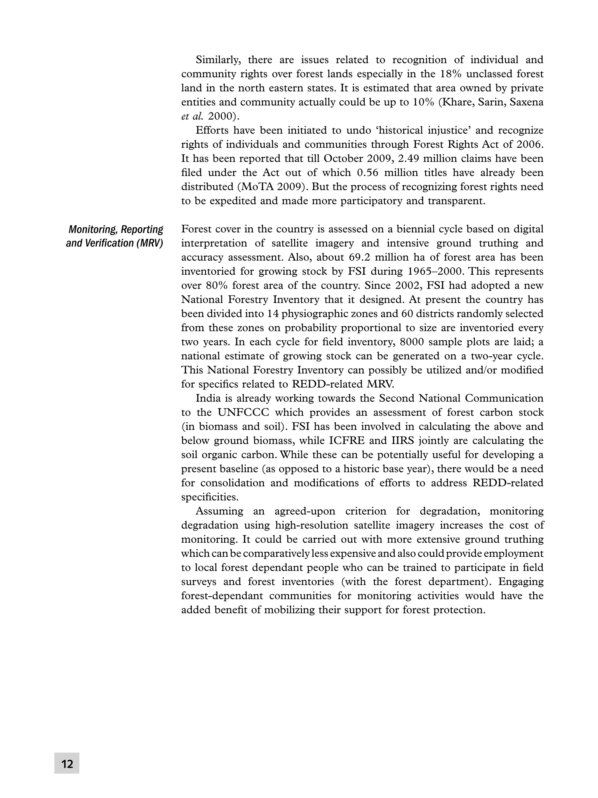 Similarly, there are issues related to recognition of individual and
community rights over forest lands especially in the 18% unclassed forest
land in the north eastern states. It is estimated that area owned by private
entities and community actually could be up to 10% (Khare, Sarin, Saxena
et al. 2000).
	 Efforts have been initiated to undo ‘historical injustice’ and recognize
rights of individuals and communities through Forest Rights Act of 2006.
It has been reported that till October 2009, 2.49 million claims have been
filed under the Act out of which 0.56 million titles have already been
distributed (MoTA 2009). But the process of recognizing forest rights need
to be expedited and made more participatory and transparent.

Monitoring, Reporting
and Verification (MRV)

12

Forest cover in the country is assessed on a biennial cycle based on digital
interpretation of satellite imagery and intensive ground truthing and
accuracy assessment. Also, about 69.2 million ha of forest area has been
inventoried for growing stock by FSI during 1965–2000. This represents
over 80% forest area of the country. Since 2002, FSI had adopted a new
National Forestry Inventory that it designed. At present the country has
been divided into 14 physiographic zones and 60 districts randomly selected
from these zones on probability proportional to size are inventoried every
two years. In each cycle for field inventory, 8000 sample plots are laid; a
national estimate of growing stock can be generated on a two-year cycle.
This National Forestry Inventory can possibly be utilized and/or modified
for specifics related to REDD-related MRV.
	 India is already working towards the Second National Communication
to the UNFCCC which provides an assessment of forest carbon stock
(in biomass and soil). FSI has been involved in calculating the above and
below ground biomass, while ICFRE and IIRS jointly are calculating the
soil organic carbon. While these can be potentially useful for developing a
present baseline (as opposed to a historic base year), there would be a need
for consolidation and modifications of efforts to address REDD-related
specificities.
	 Assuming an agreed-upon criterion for degradation, monitoring
degradation using high-resolution satellite imagery increases the cost of
monitoring. It could be carried out with more extensive ground truthing
which can be comparatively less expensive and also could provide employment
to local forest dependant people who can be trained to participate in field
surveys and forest inventories (with the forest department). Engaging
forest-dependant communities for monitoring activities would have the
added benefit of mobilizing their support for forest protection.

 