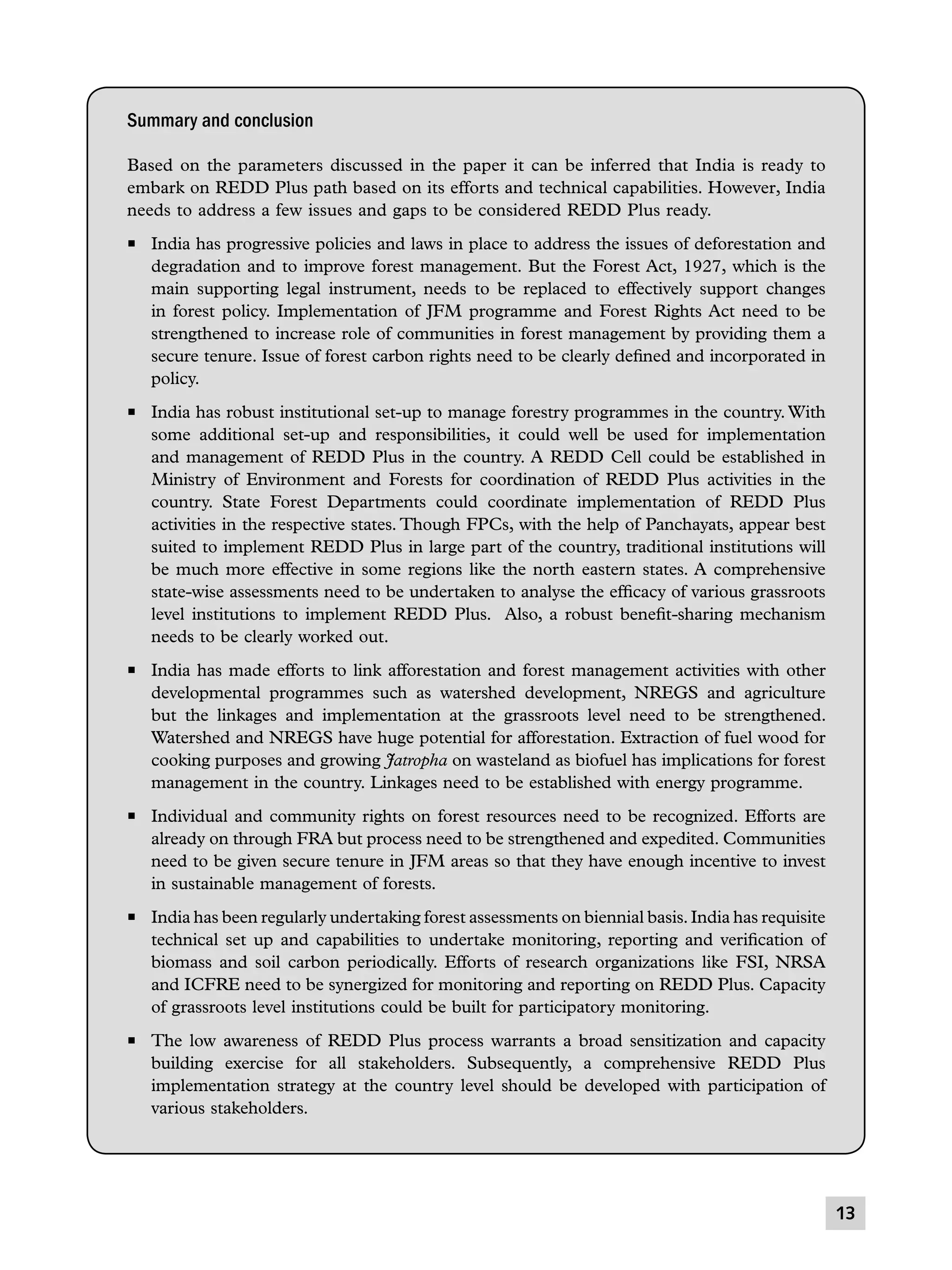 Summary and conclusion
Based on the parameters discussed in the paper it can be inferred that India is ready to
embark on REDD Plus path based on its efforts and technical capabilities. However, India
needs to address a few issues and gaps to be considered REDD Plus ready.
P	 India has progressive policies and laws in place to address the issues of deforestation and
degradation and to improve forest management. But the Forest Act, 1927, which is the
main supporting legal instrument, needs to be replaced to effectively support changes
in forest policy. Implementation of JFM programme and Forest Rights Act need to be
strengthened to increase role of communities in forest management by providing them a
secure tenure. Issue of forest carbon rights need to be clearly defined and incorporated in
policy.
P	 India has robust institutional set-up to manage forestry programmes in the country. With
some additional set-up and responsibilities, it could well be used for implementation
and management of REDD Plus in the country. A REDD Cell could be established in
Ministry of Environment and Forests for coordination of REDD Plus activities in the
country. State Forest Departments could coordinate implementation of REDD Plus
activities in the respective states. Though FPCs, with the help of Panchayats, appear best
suited to implement REDD Plus in large part of the country, traditional institutions will
be much more effective in some regions like the north eastern states. A comprehensive
state-wise assessments need to be undertaken to analyse the efficacy of various grassroots
level institutions to implement REDD Plus. Also, a robust benefit-sharing mechanism
needs to be clearly worked out.
P	 India has made efforts to link afforestation and forest management activities with other
developmental programmes such as watershed development, NREGS and agriculture
but the linkages and implementation at the grassroots level need to be strengthened.
Watershed and NREGS have huge potential for afforestation. Extraction of fuel wood for
cooking purposes and growing Jatropha on wasteland as biofuel has implications for forest
management in the country. Linkages need to be established with energy programme.
P	 Individual and community rights on forest resources need to be recognized. Efforts are
already on through FRA but process need to be strengthened and expedited. Communities
need to be given secure tenure in JFM areas so that they have enough incentive to invest
in sustainable management of forests.
P	 India has been regularly undertaking forest assessments on biennial basis. India has requisite
technical set up and capabilities to undertake monitoring, reporting and verification of
biomass and soil carbon periodically. Efforts of research organizations like FSI, NRSA
and ICFRE need to be synergized for monitoring and reporting on REDD Plus. Capacity
of grassroots level institutions could be built for participatory monitoring.
P	 The low awareness of REDD Plus process warrants a broad sensitization and capacity
building exercise for all stakeholders. Subsequently, a comprehensive REDD Plus
implementation strategy at the country level should be developed with participation of
various stakeholders.

13

 