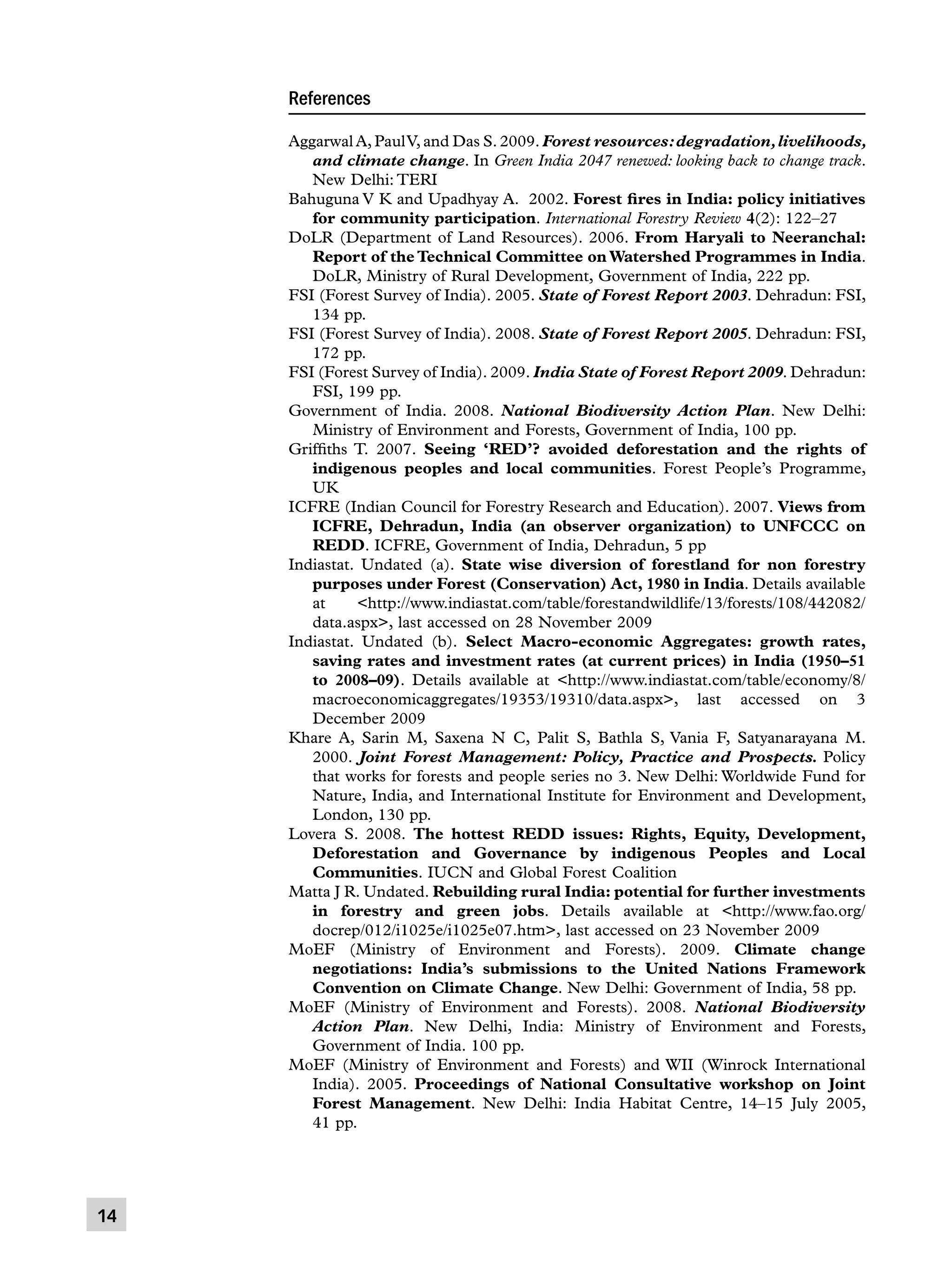 References
Aggarwal A, Paul V, and Das S. 2009. Forest resources: degradation, livelihoods,
and climate change. In Green India 2047 renewed: looking back to change track.
New Delhi: TERI
Bahuguna V K and Upadhyay A. 2002. Forest fires in India: policy initiatives
for community participation. International Forestry Review 4(2): 122–27
DoLR (Department of Land Resources). 2006. From Haryali to Neeranchal:
Report of the Technical Committee on Watershed Programmes in India.
DoLR, Ministry of Rural Development, Government of India, 222 pp.
FSI (Forest Survey of India). 2005. State of Forest Report 2003. Dehradun: FSI,
134 pp.
FSI (Forest Survey of India). 2008. State of Forest Report 2005. Dehradun: FSI,
172 pp.
FSI (Forest Survey of India). 2009. India State of Forest Report 2009. Dehradun:
FSI, 199 pp.
Government of India. 2008. National Biodiversity Action Plan. New Delhi:
Ministry of Environment and Forests, Government of India, 100 pp.
Griffiths T. 2007. Seeing ‘RED’? avoided deforestation and the rights of
indigenous peoples and local communities. Forest People’s Programme,
UK
ICFRE (Indian Council for Forestry Research and Education). 2007. Views from
ICFRE, Dehradun, India (an observer organization) to UNFCCC on
REDD. ICFRE, Government of India, Dehradun, 5 pp
Indiastat. Undated (a). State wise diversion of forestland for non forestry
purposes under Forest (Conservation) Act, 1980 in India. Details available
at
http://www.indiastat.com/table/forestandwildlife/13/forests/108/442082/
data.aspx, last accessed on 28 November 2009
Indiastat. Undated (b). Select Macro-economic Aggregates: growth rates,
saving rates and investment rates (at current prices) in India (1950–51
to 2008–09). Details available at http://www.indiastat.com/table/economy/8/
macroeconomicaggregates/19353/19310/data.aspx, last accessed on 3
December 2009
Khare A, Sarin M, Saxena N C, Palit S, Bathla S, Vania F, Satyanarayana M.
2000. Joint Forest Management: Policy, Practice and Prospects. Policy
that works for forests and people series no 3. New Delhi: Worldwide Fund for
Nature, India, and International Institute for Environment and Development,
London, 130 pp.
Lovera S. 2008. The hottest REDD issues: Rights, Equity, Development,
Deforestation and Governance by indigenous Peoples and Local
Communities. IUCN and Global Forest Coalition
Matta J R. Undated. Rebuilding rural India: potential for further investments
in forestry and green jobs. Details available at http://www.fao.org/
docrep/012/i1025e/i1025e07.htm, last accessed on 23 November 2009
MoEF (Ministry of Environment and Forests). 2009. Climate change
negotiations: India’s submissions to the United Nations Framework
Convention on Climate Change. New Delhi: Government of India, 58 pp.
MoEF (Ministry of Environment and Forests). 2008. National Biodiversity
Action Plan. New Delhi, India: Ministry of Environment and Forests,
Government of India. 100 pp.
MoEF (Ministry of Environment and Forests) and WII (Winrock International
India). 2005. Proceedings of National Consultative workshop on Joint
Forest Management. New Delhi: India Habitat Centre, 14–15 July 2005,
41 pp.

14

 