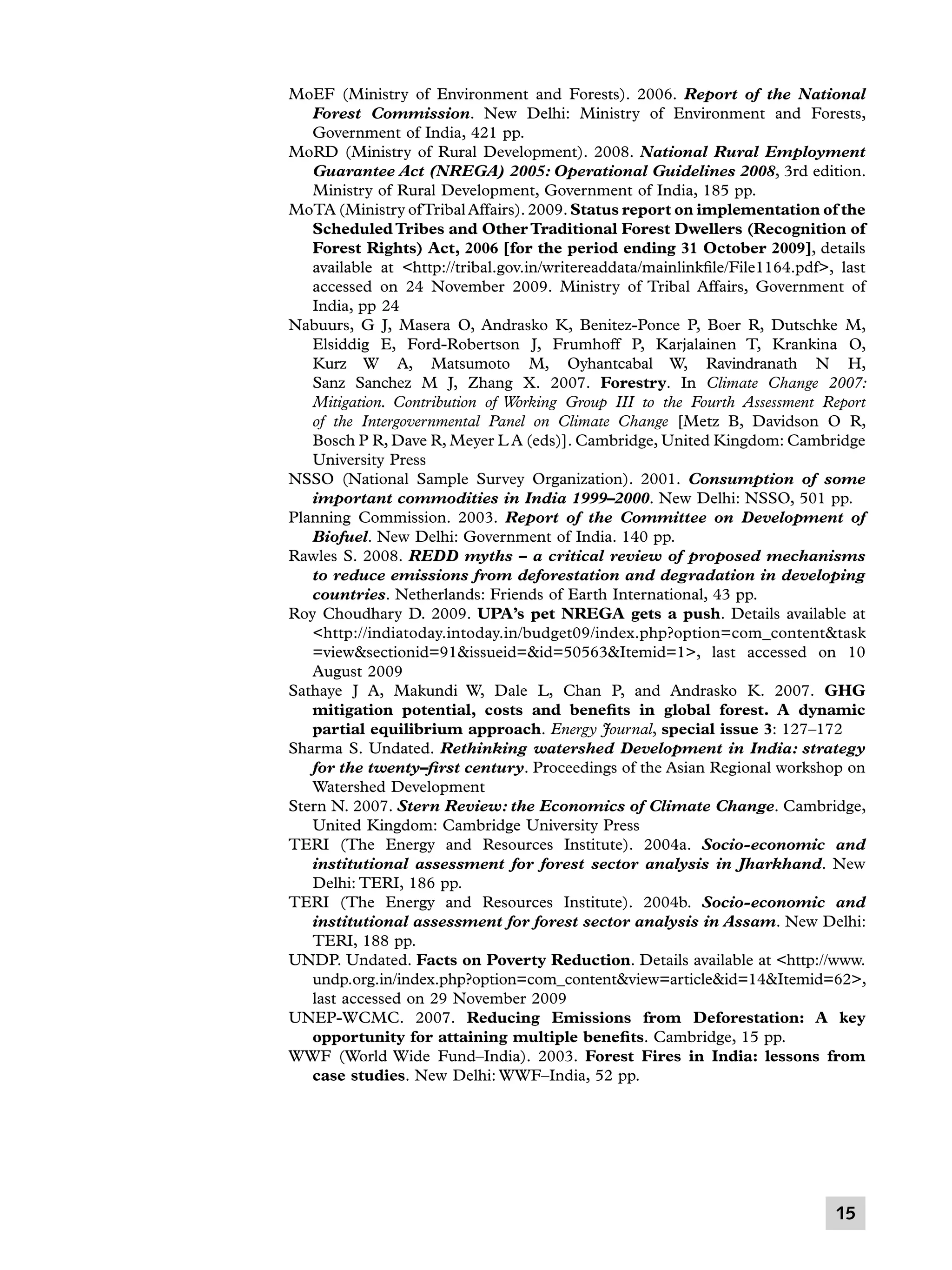 MoEF (Ministry of Environment and Forests). 2006. Report of the National
Forest Commission. New Delhi: Ministry of Environment and Forests,
Government of India, 421 pp.
MoRD (Ministry of Rural Development). 2008. National Rural Employment
Guarantee Act (NREGA) 2005: Operational Guidelines 2008, 3rd edition.
Ministry of Rural Development, Government of India, 185 pp.
MoTA (Ministry of Tribal Affairs). 2009. Status report on implementation of the
Scheduled Tribes and Other Traditional Forest Dwellers (Recognition of
Forest Rights) Act, 2006 [for the period ending 31 October 2009], details
available at http://tribal.gov.in/writereaddata/mainlinkfile/File1164.pdf, last
accessed on 24 November 2009. Ministry of Tribal Affairs, Government of
India, pp 24
Nabuurs, G J, Masera O, Andrasko K, Benitez-Ponce P, Boer R, Dutschke M,
Elsiddig E, Ford-Robertson J, Frumhoff P, Karjalainen T, Krankina O,
Kurz W A, Matsumoto M, Oyhantcabal W, Ravindranath N H,
Sanz Sanchez M J, Zhang X. 2007. Forestry. In Climate Change 2007:
Mitigation. Contribution of Working Group III to the Fourth Assessment Report
of the Intergovernmental Panel on Climate Change [Metz B, Davidson O R,
Bosch P R, Dave R, Meyer L A (eds)]. Cambridge, United Kingdom: Cambridge
University Press
NSSO (National Sample Survey Organization). 2001. Consumption of some
important commodities in India 1999–2000. New Delhi: NSSO, 501 pp.
Planning Commission. 2003. Report of the Committee on Development of
Biofuel. New Delhi: Government of India. 140 pp.
Rawles S. 2008. REDD myths – a critical review of proposed mechanisms
to reduce emissions from deforestation and degradation in developing
countries. Netherlands: Friends of Earth International, 43 pp.
Roy Choudhary D. 2009. UPA’s pet NREGA gets a push. Details available at
http://indiatoday.intoday.in/budget09/index.php?option=com_contenttask
=viewsectionid=91issueid=id=50563Itemid=1, last accessed on 10
August 2009
Sathaye J A, Makundi W, Dale L, Chan P, and Andrasko K. 2007. GHG
mitigation potential, costs and benefits in global forest. A dynamic
partial equilibrium approach. Energy Journal, special issue 3: 127–172
Sharma S. Undated. Rethinking watershed Development in India: strategy
for the twenty–first century. Proceedings of the Asian Regional workshop on
Watershed Development
Stern N. 2007. Stern Review: the Economics of Climate Change. Cambridge,
United Kingdom: Cambridge University Press
TERI (The Energy and Resources Institute). 2004a. Socio-economic and
institutional assessment for forest sector analysis in Jharkhand. New
Delhi: TERI, 186 pp.
TERI (The Energy and Resources Institute). 2004b. Socio-economic and
institutional assessment for forest sector analysis in Assam. New Delhi:
TERI, 188 pp.
UNDP. Undated. Facts on Poverty Reduction. Details available at http://www.
undp.org.in/index.php?option=com_contentview=articleid=14Itemid=62,
last accessed on 29 November 2009
UNEP-WCMC. 2007. Reducing Emissions from Deforestation: A key
opportunity for attaining multiple benefits. Cambridge, 15 pp.
WWF (World Wide Fund–India). 2003. Forest Fires in India: lessons from
case studies. New Delhi: WWF–India, 52 pp.

15

 