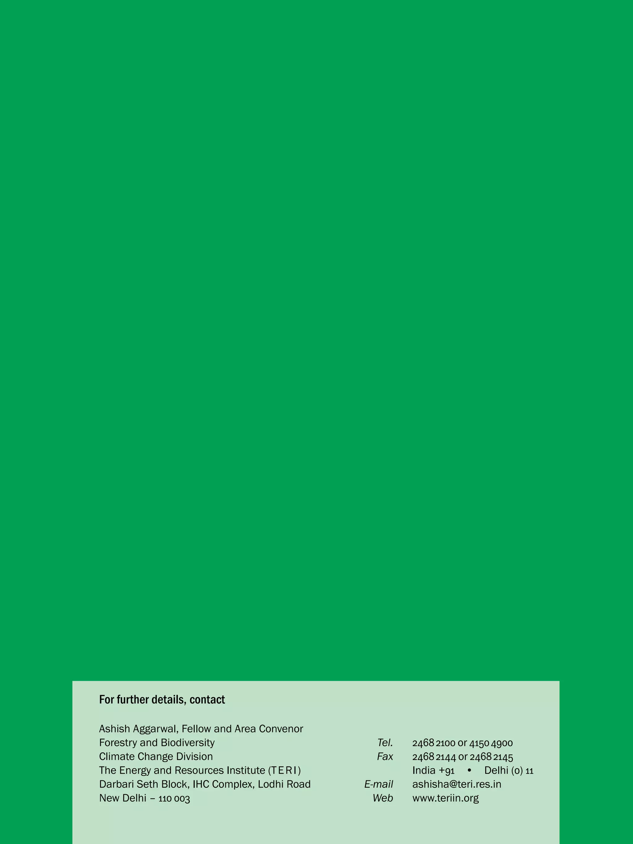 For further details, contact
Ashish Aggarwal, Fellow and Area Convenor
Forestry and Biodiversity 	
Tel.	
Climate Change Division	
Fax	
The Energy and Resources Institute (T E R I )		
Darbari Seth Block, IHC Complex, Lodhi Road	
E-mail	
New Delhi – 110 003	
Web	

2468 2100 or 4150 4900
2468 2144 or 2468 2145
India +91  •  Delhi (0) 11
ashisha@teri.res.in	
www.teriin.org

 