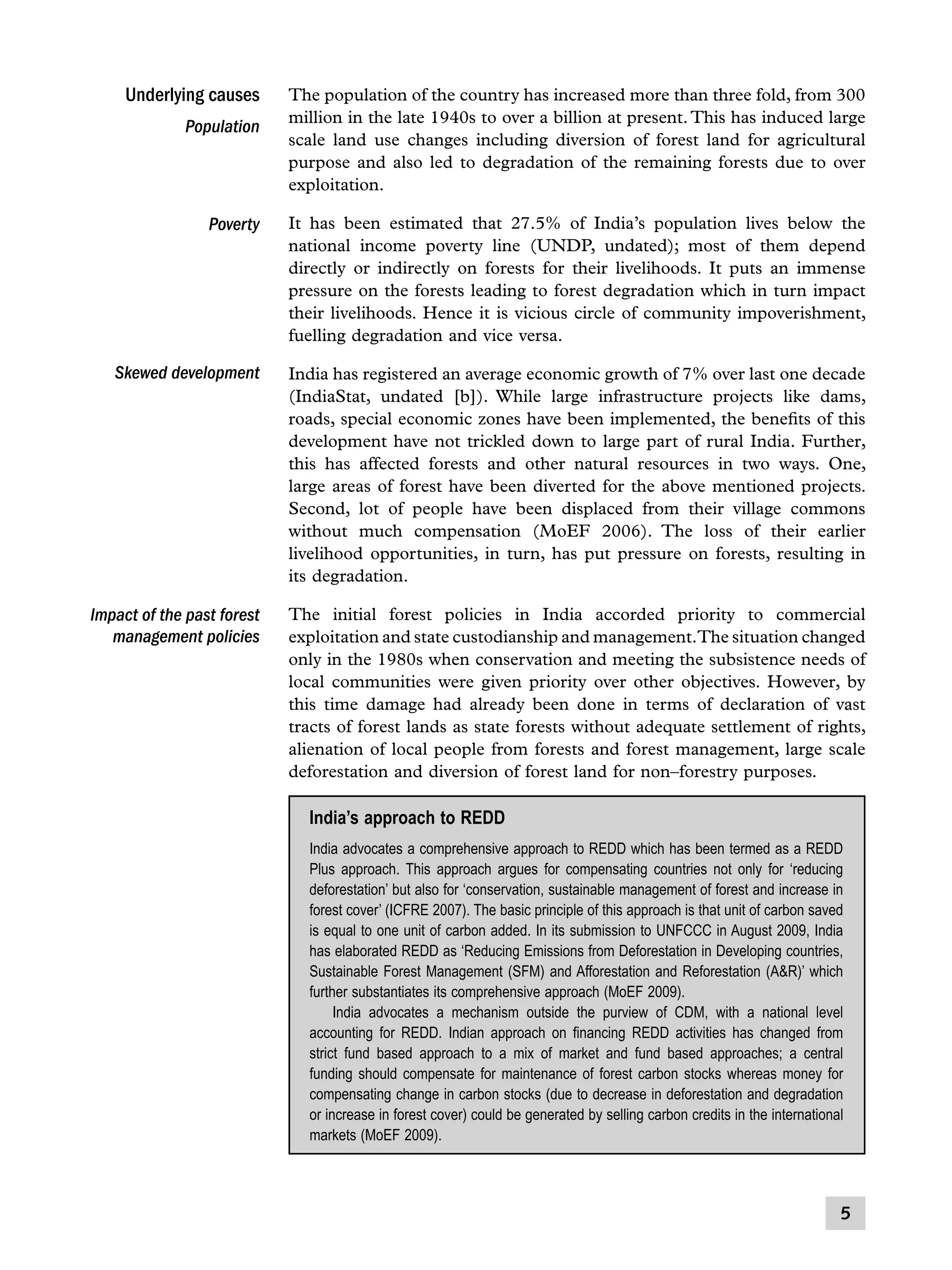 Underlying causes
Population

The population of the country has increased more than three fold, from 300
million in the late 1940s to over a billion at present. This has induced large
scale land use changes including diversion of forest land for agricultural
purpose and also led to degradation of the remaining forests due to over
exploitation.

Poverty

It has been estimated that 27.5% of India’s population lives below the
national income poverty line (UNDP, undated); most of them depend
directly or indirectly on forests for their livelihoods. It puts an immense
pressure on the forests leading to forest degradation which in turn impact
their livelihoods. Hence it is vicious circle of community impoverishment,
fuelling degradation and vice versa.

Skewed development

India has registered an average economic growth of 7% over last one decade
(IndiaStat, undated [b]). While large infrastructure projects like dams,
roads, special economic zones have been implemented, the benefits of this
development have not trickled down to large part of rural India. Further,
this has affected forests and other natural resources in two ways. One,
large areas of forest have been diverted for the above mentioned projects.
Second, lot of people have been displaced from their village commons
without much compensation (MoEF 2006). The loss of their earlier
livelihood opportunities, in turn, has put pressure on forests, resulting in
its degradation.

Impact of the past forest
management policies

The initial forest policies in India accorded priority to commercial
exploitation and state custodianship and management.The situation changed
only in the 1980s when conservation and meeting the subsistence needs of
local communities were given priority over other objectives. However, by
this time damage had already been done in terms of declaration of vast
tracts of forest lands as state forests without adequate settlement of rights,
alienation of local people from forests and forest management, large scale
deforestation and diversion of forest land for non–forestry purposes.

India’s approach to REDD
India advocates a comprehensive approach to REDD which has been termed as a REDD
Plus approach. This approach argues for compensating countries not only for ‘reducing
deforestation’ but also for ‘conservation, sustainable management of forest and increase in
forest cover’ (ICFRE 2007). The basic principle of this approach is that unit of carbon saved
is equal to one unit of carbon added. In its submission to UNFCCC in August 2009, India
has elaborated REDD as ‘Reducing Emissions from Deforestation in Developing countries,
Sustainable Forest Management (SFM) and Afforestation and Reforestation (AR)’ which
further substantiates its comprehensive approach (MoEF 2009).
	 India advocates a mechanism outside the purview of CDM, with a national level
accounting for REDD. Indian approach on financing REDD activities has changed from
strict fund based approach to a mix of market and fund based approaches; a central
funding should compensate for maintenance of forest carbon stocks whereas money for
compensating change in carbon stocks (due to decrease in deforestation and degradation
or increase in forest cover) could be generated by selling carbon credits in the international
markets (MoEF 2009).



 
