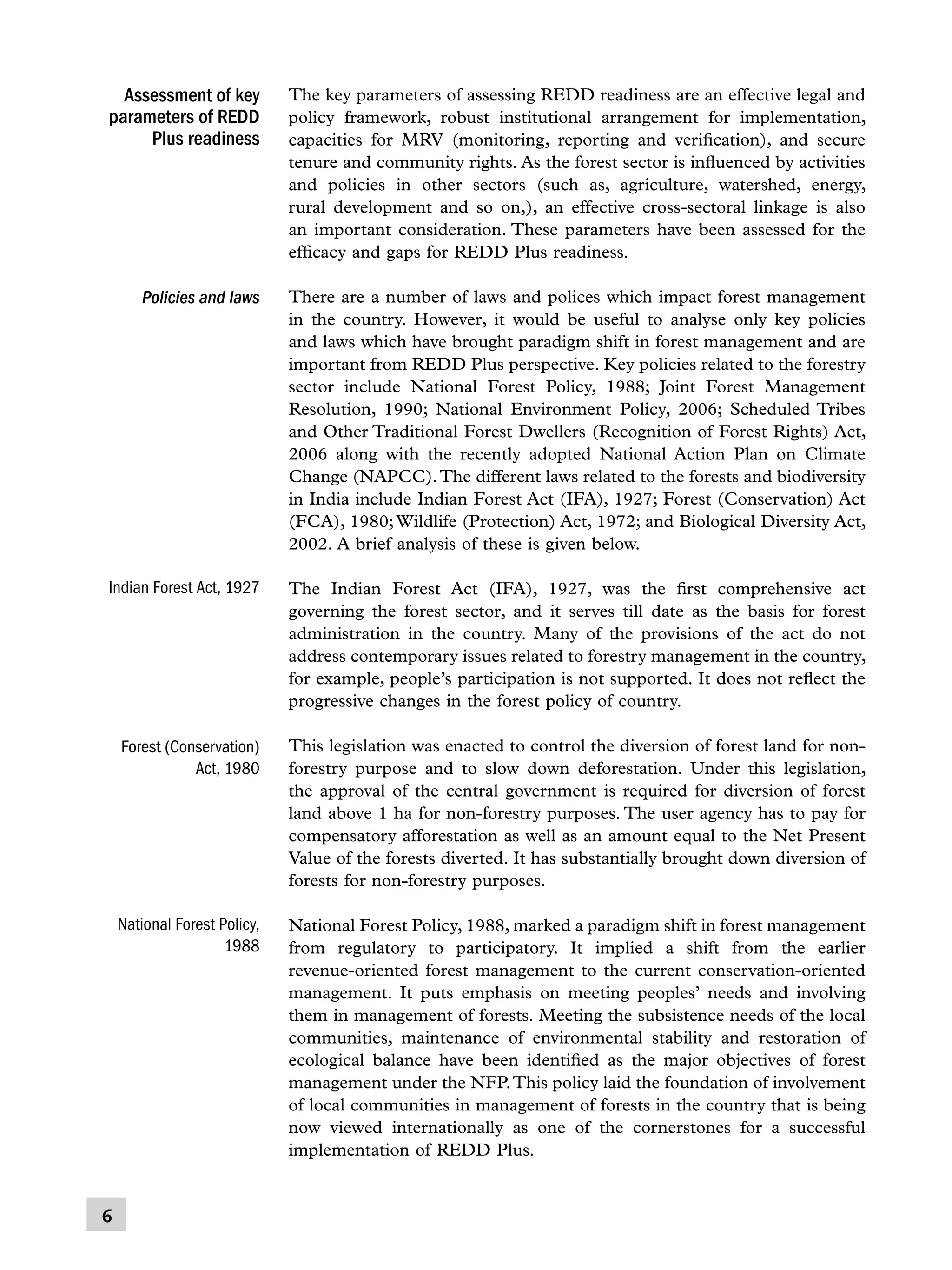 Assessment of key
parameters of REDD
Plus readiness

The key parameters of assessing REDD readiness are an effective legal and
policy framework, robust institutional arrangement for implementation,
capacities for MRV (monitoring, reporting and verification), and secure
tenure and community rights. As the forest sector is influenced by activities
and policies in other sectors (such as, agriculture, watershed, energy,
rural development and so on,), an effective cross-sectoral linkage is also
an important consideration. These parameters have been assessed for the
efficacy and gaps for REDD Plus readiness.

Policies and laws

There are a number of laws and polices which impact forest management
in the country. However, it would be useful to analyse only key policies
and laws which have brought paradigm shift in forest management and are
important from REDD Plus perspective. Key policies related to the forestry
sector include National Forest Policy, 1988; Joint Forest Management
Resolution, 1990; National Environment Policy, 2006; Scheduled Tribes
and Other Traditional Forest Dwellers (Recognition of Forest Rights) Act,
2006 along with the recently adopted National Action Plan on Climate
Change (NAPCC). The different laws related to the forests and biodiversity
in India include Indian Forest Act (IFA), 1927; Forest (Conservation) Act
(FCA), 1980; Wildlife (Protection) Act, 1972; and Biological Diversity Act,
2002. A brief analysis of these is given below.

Indian Forest Act, 1927

The Indian Forest Act (IFA), 1927, was the first comprehensive act
governing the forest sector, and it serves till date as the basis for forest
administration in the country. Many of the provisions of the act do not
address contemporary issues related to forestry management in the country,
for example, people’s participation is not supported. It does not reflect the
progressive changes in the forest policy of country.

Forest (Conservation)
Act, 1980

This legislation was enacted to control the diversion of forest land for nonforestry purpose and to slow down deforestation. Under this legislation,
the approval of the central government is required for diversion of forest
land above 1 ha for non-forestry purposes. The user agency has to pay for
compensatory afforestation as well as an amount equal to the Net Present
Value of the forests diverted. It has substantially brought down diversion of
forests for non-forestry purposes.

National Forest Policy,
1988

National Forest Policy, 1988, marked a paradigm shift in forest management
from regulatory to participatory. It implied a shift from the earlier
revenue-oriented forest management to the current conservation-oriented
management. It puts emphasis on meeting peoples’ needs and involving
them in management of forests. Meeting the subsistence needs of the local
communities, maintenance of environmental stability and restoration of
ecological balance have been identified as the major objectives of forest
management under the NFP. This policy laid the foundation of involvement
of local communities in management of forests in the country that is being
now viewed internationally as one of the cornerstones for a successful
implementation of REDD Plus.



 