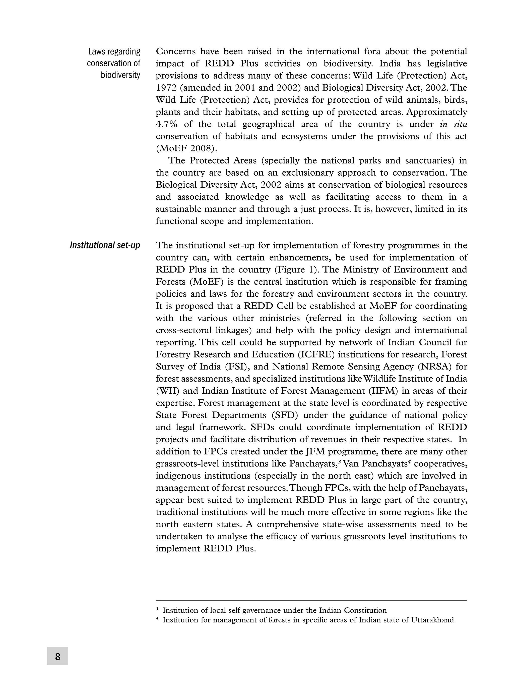 Laws regarding
conservation of
biodiversity

Concerns have been raised in the international fora about the potential
impact of REDD Plus activities on biodiversity. India has legislative
provisions to address many of these concerns: Wild Life (Protection) Act,
1972 (amended in 2001 and 2002) and Biological Diversity Act, 2002. The
Wild Life (Protection) Act, provides for protection of wild animals, birds,
plants and their habitats, and setting up of protected areas. Approximately
4.7% of the total geographical area of the country is under in situ
conservation of habitats and ecosystems under the provisions of this act
(MoEF 2008).
	 The Protected Areas (specially the national parks and sanctuaries) in
the country are based on an exclusionary approach to conservation. The
Biological Diversity Act, 2002 aims at conservation of biological resources
and associated knowledge as well as facilitating access to them in a
sustainable manner and through a just process. It is, however, limited in its
functional scope and implementation.

Institutional set-up

The institutional set-up for implementation of forestry programmes in the
country can, with certain enhancements, be used for implementation of
REDD Plus in the country (Figure 1). The Ministry of Environment and
Forests (MoEF) is the central institution which is responsible for framing
policies and laws for the forestry and environment sectors in the country.
It is proposed that a REDD Cell be established at MoEF for coordinating
with the various other ministries (referred in the following section on
cross-sectoral linkages) and help with the policy design and international
reporting. This cell could be supported by network of Indian Council for
Forestry Research and Education (ICFRE) institutions for research, Forest
Survey of India (FSI), and National Remote Sensing Agency (NRSA) for
forest assessments, and specialized institutions like Wildlife Institute of India
(WII) and Indian Institute of Forest Management (IIFM) in areas of their
expertise. Forest management at the state level is coordinated by respective
State Forest Departments (SFD) under the guidance of national policy
and legal framework. SFDs could coordinate implementation of REDD
projects and facilitate distribution of revenues in their respective states. In
addition to FPCs created under the JFM programme, there are many other
grassroots-level institutions like Panchayats,3 Van Panchayats4 cooperatives,
indigenous institutions (especially in the north east) which are involved in
management of forest resources. Though FPCs, with the help of Panchayats,
appear best suited to implement REDD Plus in large part of the country,
traditional institutions will be much more effective in some regions like the
north eastern states. A comprehensive state-wise assessments need to be
undertaken to analyse the efficacy of various grassroots level institutions to
implement REDD Plus.

	 Institution of local self governance under the Indian Constitution
	 Institution for management of forests in specific areas of Indian state of Uttarakhand

3
4



 