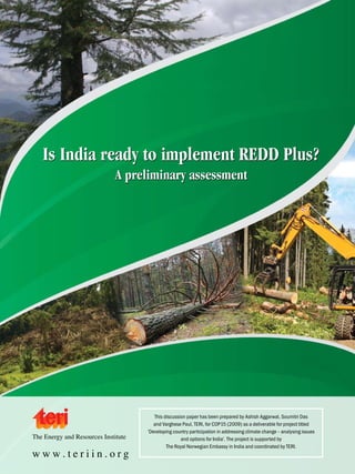 Is India ready to implement REDD Plus?
A preliminary assessment

The Energy and Resources Institute

www.teriin.org

This discussion paper has been prepared by Ashish Aggarwal, Soumitri Das
and Varghese Paul, TERI, for COP15 (2009) as a deliverable for project titled
‘Developing country participation in addressing climate change – analysing issues
and options for India’. The project is supported by
The Royal Norwegian Embassy in India and coordinated by TERI.



 