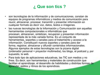 ¿ Que son tics ?

•   son tecnologías de la información y de comunicaciones, constan de
    equipos de programas informáticos y medios de comunicación para
    reunir, almacenar, procesar, transmitir y presentar información en
    cualquier formato es decir voz, datos, textos e imágenes.
•   las nuevas tecnologías de la Información y Comunicación son aquellas
    herramientas computacionales e informáticas que
    procesan, almacenan, sintetizan, recuperan y presentan información
    representada de la más variada forma. Es un conjunto de
    herramientas, soportes y canales para el tratamiento y acceso a la
    información. Constituyen nuevos soportes y canales para dar
    forma, registrar, almacenar y difundir contenidos informacionales.
    Algunos ejemplos de estas tecnologías son la pizarra digital
    (ordenador personal + proyector multimedia), los blogs, el podcast y, por
    supuesto, la web.
•   Para todo tipo de aplicaciones educativas, las TIC son medios y no
    fines. Es decir, son herramientas y materiales de construcción que
    facilitan el aprendizaje, el desarrollo de habilidades y distintas formas de
    aprender, estilos y ritmos de los aprendices.
 