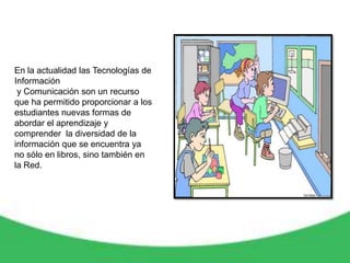 En la actualidad las Tecnologías de
Información
 y Comunicación son un recurso
que ha permitido proporcionar a los
estudiantes nuevas formas de
abordar el aprendizaje y
comprender la diversidad de la
información que se encuentra ya
no sólo en libros, sino también en
la Red.
 