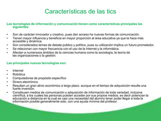 Características de las tics
Las tecnologías de información y comunicación tienen como características principales las
    siguientes:

•   Son de carácter innovador y creativo, pues dan acceso ha nuevas formas de comunicación.
•   Tienen mayor influencia y beneficia en mayor proporción al área educativa ya que la hace más
    accesible y dinámica.
•   Son considerados temas de debate publico y político, pues su utilización implica un futuro prometedor.
•   Se relacionan con mayor frecuencia con el uso de la Internet y la informática.
•   Afectan a numerosos ámbitos de la ciencias humana como la sociología, la teoría de
    las organizaciones o la gestión.

Las principales nuevas tecnologías son:

•   Internet
•   Robótica
•   Computadoras de propósito específico
•   Dinero electrónico
•   Resultan un gran alivio económico a largo plazo. aunque en el tiempo de adquisición resulte una
    fuerte inversión.
•   Constituyen medios de comunicación y adquisición de información de toda variedad, inclusive
    científica, a los cuales las personas pueden acceder por sus propios medios, es decir potencian la
    educación a distancia en la cual es casi una necesidad del alumno tener poder llegar a toda la
    información posible generalmente solo, con una ayuda mínima del profesor.
 