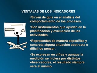VENTAJAS DE LOS INDICADORES Sirven de guía en el análisis del comportamiento de los procesos. Son instrumentos que ayudan en la planificación y evaluación de las actividades. Representan de manera específica y concreta alguna situación abstracta o difícil de pensar. Se expresan en cifras y aunque la medición se hiciera por distintos observadores, el resultado siempre será el mismo. 