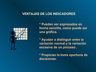 * Pueden ser expresados en forma sencilla, como puede ser una gráfica. * Ayudan a distinguir entre la variación normal y la variación excesiva de un proceso . * Propician la toma oportuna de decisiones. VENTAJAS DE LOS INDICADORES 