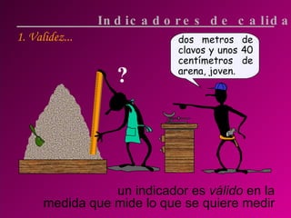 1. Validez... un indicador es  válido  en la medida que mide lo que se quiere medir Indicadores de calidad ? dos metros de clavos y unos 40 centímetros de arena, joven. 