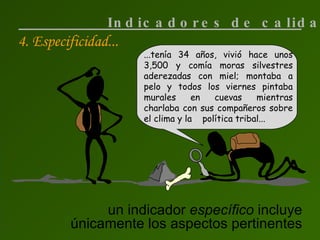 4. Especificidad... un indicador  específico  incluye únicamente los aspectos pertinentes Indicadores de calidad ...tenía 34 años, vivió hace unos 3,500 y comía moras silvestres aderezadas con miel; montaba a pelo y todos los viernes pintaba murales en cuevas mientras charlaba con sus compañeros sobre el clima y la  política tribal... 