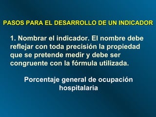 PASOS PARA EL DESARROLLO DE UN INDICADOR 1. Nombrar el indicador. El nombre debe reflejar con toda precisión la propiedad  que se pretende medir y debe ser congruente con la fórmula utilizada. Porcentaje general de ocupación hospitalaria 