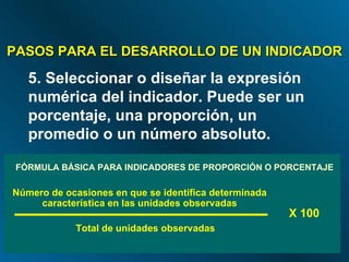 FÓRMULA BÁSICA PARA INDICADORES DE PROPORCIÓN O PORCENTAJE X 100 PASOS PARA EL DESARROLLO DE UN INDICADOR 5. Seleccionar o diseñar la expresión numérica del indicador. Puede ser un porcentaje, una proporción, un promedio o un número absoluto. Número de ocasiones en que se identifica determinada característica en las unidades observadas Total de unidades observadas 