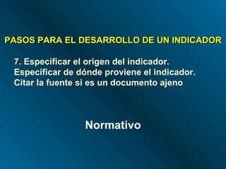 PASOS PARA EL DESARROLLO DE UN INDICADOR 7. Especificar el origen del indicador. Especificar de dónde proviene el indicador. Citar la fuente si es un documento ajeno Normativo 