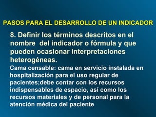 PASOS PARA EL DESARROLLO DE UN INDICADOR 8. Definir los términos descritos en el nombre  del indicador o fórmula y que pueden ocasionar interpretaciones heterogéneas. Cama censable: cama en servicio instalada en  hospitalización para el uso regular de pacientes;debe contar con los recursos indispensables de espacio, así como los recursos materiales y de personal para la atención médica del paciente 