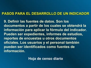 PASOS PARA EL DESARROLLO DE UN INDICADOR 9. Definir las fuentes de datos. Son los documentos a partir de los cuales se obtendrá la información para aplicar la fórmula del indicador. Pueden ser expedientes, informes de estudios, reportes de encuestas u otros documentos oficiales. Los usuarios y el personal también pueden ser identificados como fuentes de información. Hoja de censo diario 