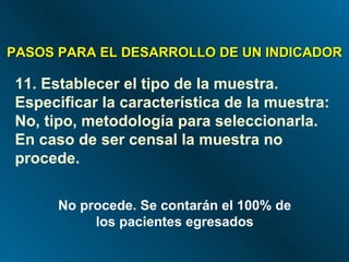 PASOS PARA EL DESARROLLO DE UN INDICADOR 11. Establecer el tipo de la muestra. Especificar la característica de la muestra: No, tipo, metodología para seleccionarla. En caso de ser censal la muestra no procede. No procede. Se contarán el 100% de los pacientes egresados 