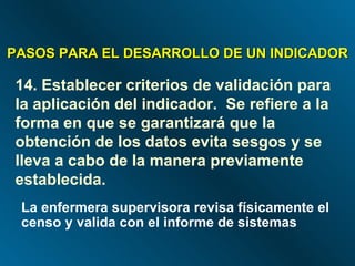 14. Establecer criterios de validación para la aplicación del indicador.  Se refiere a la forma en que se garantizará que la obtención de los datos evita sesgos y se lleva a cabo de la manera previamente establecida. PASOS PARA EL DESARROLLO DE UN INDICADOR La enfermera supervisora revisa físicamente el censo y valida con el informe de sistemas 
