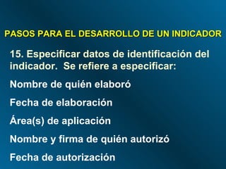 PASOS PARA EL DESARROLLO DE UN INDICADOR 15.   Especificar datos de identificación del indicador.  Se refiere a especificar: Nombre de quién elaboró Fecha de elaboración Área(s) de aplicación Nombre y firma de quién autorizó Fecha de autorización 