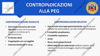 CONTROINDICAZIONI
ALLA PEG
CONTROINDICAZIONI RELATIVE
• Una recente emorragia gastrointestinale dovuta ad una
malattia da ulcera peptica con alto rischio di riemergenza
• L’instabilità emodinamica
• L’instabilità respiratoria
• Ascite
• Shunt ventricoloperitoneali
• Difetti della parete addominale (addome aperto, siti di
«stomia» o di tubi di drenaggio, cicatrici chirurgiche,
aderenze)
CONTROINDICAZIONI ASSOLUTE
• Ostruzione meccanica del tratto
digestivo (a meno che la procedura
stessa non sia indicata per la
decompressione)
• Peritonite attiva
• Coagulopatia non correggibile
• Ischemia intestinale in corso.
 