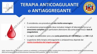 TERAPIA ANTICOAGULANTE
o ANTIAGGREGANTE
• È considerata una procedura ad alto rischio emorragico
• La valutazione preprocedurale deve includere indagini di laboratorio tra cui un
emocromo completo (con particolare attenzione alla conta piastrinica) e test di
coagulazione
• Le soglie raccomandate sono una conta piastrinica di > 50 000/μL e un INR < 1,5
• La gestione della terapia anticoagulante o antipiastrinica dipende dal
rischio trombotico del singolo paziente
Veitch, Andrew M et al. “Endoscopy in patients on antiplatelet or anticoagulant therapy, including direct oral anticoagulants: British Society of Gastroenterology
(BSG) and European Society of Gastrointestinal Endoscopy (ESGE) guidelines.” Gut vol. 65,3 (2016):
 