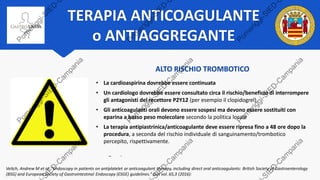 TERAPIA ANTICOAGULANTE
o ANTIAGGREGANTE
BASSO RISCHIO TROMBOTICO
• Gli antagonisti del recettore P2Y12 (es. clopidogrel) devono essere sospesi da 5
giorni prima della procedura
• Nei pazienti in doppia terapia antipiastrinica, la terapia con cardioaspirina può essere
continuata
• Gli anticoagulanti devono essere sospesi da 2 a 5 giorni prima della procedura (a
seconda del tipo) e l'INR deve essere inferiore a 1,5.
• In caso di trattamento con terapie anticoagulanti dirette (Dabigatran, Rivaroxaban,
Apixaban, Edoxaban), queste devono essere interrotte da 48 a 72 ore prima della
procedura, a seconda del tipo specifico di farmaco e della funzione renale di base del
singolo paziente.
Veitch, Andrew M et al. “Endoscopy in patients on antiplatelet or anticoagulant therapy, including direct oral anticoagulants: British Society of Gastroenterology
(BSG) and European Society of Gastrointestinal Endoscopy (ESGE) guidelines.” Gut vol. 65,3 (2016):
ALTO RISCHIO TROMBOTICO
• La cardioaspirina dovrebbe essere continuata
• Un cardiologo dovrebbe essere consultato circa il rischio/beneficio di interrompere
gli antagonisti del recettore P2Y12 (per esempio il clopidogrel).
• Gli anticoagulanti orali devono essere sospesi ma devono essere sostituiti con
eparina a basso peso molecolare secondo la politica locale
• La terapia antipiastrinica/anticoagulante deve essere ripresa fino a 48 ore dopo la
procedura, a seconda del rischio individuale di sanguinamento/trombotico
percepito, rispettivamente.
 