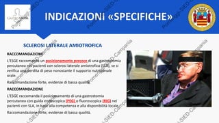 INDICAZIONI «SPECIFICHE»
SCLEROSI LATERALE AMIOTROFICA
RACCOMANDAZIONE
L'ESGE raccomanda un posizionamento precoce di una gastrostomia
percutanea nei pazienti con sclerosi laterale amiotrofica (SLA), se si
verifica una perdita di peso nonostante il supporto nutrizionale
orale.
Raccomandazione forte, evidenze di bassa qualità.
RACCOMANDAZIONE
L'ESGE raccomanda il posizionamento di una gastrostomia
percutanea con guida endoscopica (PEG) o fluoroscopica (RIG) nei
pazienti con SLA, in base alla competenza e alla disponibilità locale.
Raccomandazione forte, evidenze di bassa qualità.
 