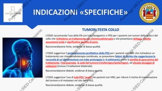 INDICAZIONI «SPECIFICHE»
TUMORI TESTA COLLO
L'ESGE raccomanda l'uso della EN con tubi nasogastrici o PEG per i pazienti con tumori della testa e del
collo che richiedono un trattamento con chemioradioterapia e che presentano disfagia, ridotta
assunzione orale e significativa perdita di peso.
Raccomandazione forte, evidenze di bassa qualità.
L'ESGE suggerisce il posizionamento profilattico della PEG per i pazienti con HNC che richiedono un
trattamento con chemioradioterapia combinata, se presentano fattori di rischio che suggeriscono la
necessità di un'alimentazione con tubo prolungata (> 4 settimane), come la perdita di peso prima del
trattamento, l'età avanzata, la sede del tumore (rinofaringeo/ipofaringeo), ed elevato dosaggio di
radiazioni (inclusa l'irradiazione bilaterale).
Raccomandazione debole, evidenze di bassa qualità.
L'ESGE suggerisce l'uso di tubi PEG "push" nei pazienti con HNC, per ridurre il rischio di inseminazione
del tumore e di metastasi nel sito della PEG.
Raccomandazione debole, evidenze di bassa qualità.
 
