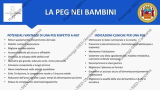 LA PEG NEI BAMBINI
Heuschkel, R B et al. “ESPGHAN position paper on management of percutaneous endoscopic gastrostomy in children and adolescents.” Journal of
pediatric gastroenterology and nutrition vol. 60,1 (2015): 131-41.
POTENZIALI VANTAGGI DI UNA PEG RISPETTO A NGT
• Minor spostamento/reinserimento del tubo
• Ridotto rischio di aspirazione
• Migliore aspetto estetico
• Accesso enterale più sicuro e affidabile
• Ottimizza lo sviluppo delle abilità orali
• Diametro più grande, tubo più corto, meno ostruzioni
• Soluzione conveniente a lungo termine
• Meno interferenze nelle attività quotidiane
• Evita l'irritazione, la congestione nasale o il trauma settale
• Riduzione dell'ansia durante i pasti, tempi di alimentazione più brevi
• Riduce le complicazioni otorinolaringoiatriche
INDICAZIONI CLINICHE PER UNA PEG
• Ottimizzare lo stato nutrizionale e la crescita
• Prevenire la denutrizione (es. chemioterapia/radioterapia e
trapianto)
• Mantenere l'idratazione
• Sostenere una dieta sgradevole (es. malattia metabolica,
nutrizione enterale esclusiva)
• Decomprimere la stasi gastrica
• Migliorare l'aderenza ai farmaci
• Garantire un accesso sicuro all'alimentazione/prevenire
l'aspirazione
• Migliorare la qualità della vita del bambino e di chi lo
accudisce
 
