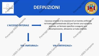 DEFINIZIONI
L’accesso enterale è la creazione di un tramite artificiale
nel tratto gastrointestinale (GI) per fornire una nutrizione
enterale, un farmaco specifico o eseguire una
decompressione, attraverso un tubo enterale.
L'ACCESSO ENTERALE
VIA «NATURALE» VIA «ARTIFICIALE»
 